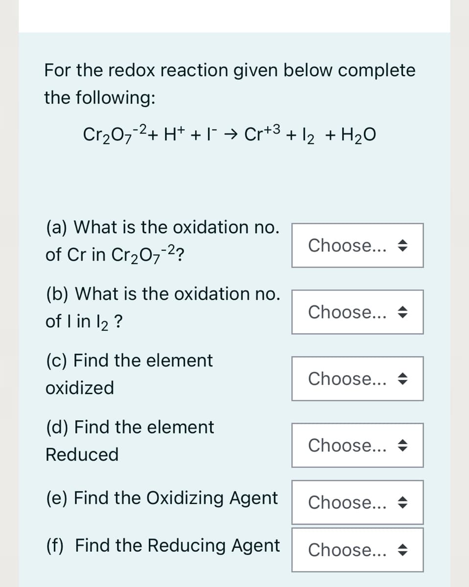 For the redox reaction given below complete
the following:
Cr₂O7-2+ H+ + ¯ → Cr+³ + 1₂ + H₂O
(a) What is the oxidation no.
of Cr in Cr₂O7-²?
(b) What is the oxidation no.
of 1 in 12 ?
(c) Find the element
oxidized
(d) Find the element
Reduced
(e) Find the Oxidizing Agent
(f) Find the Reducing Agent
Choose...
Choose...
Choose...
Choose...
Choose...
Choose...
<►