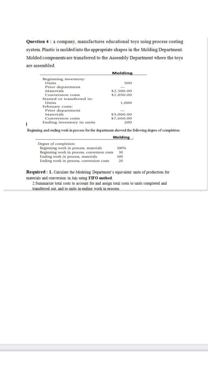 Question 4 : a company, manufactures educational toys using process costing
system. Plastic is molded into the appropriate shapes in the Molding Department.
Molded components are transferred to the Assembly Department where the toys
are assembled.
Molding
Beginning inventory:
Units
500
Prior department
Materials
Conversion costs
Started or transferred in:
$2,500.00
$1,050.00
Units
February costs:
Prior department
Materials
1,000
$5,000.00
Conversion costs
$7,660.00
Ending inventory in units
200
Beginning and ending work in process for the department showed the following degree of completion:
Molding
Degree of completion:
Beginning work in process, materials
Beginning work in process, conversion costs
Ending work in process, materials
Ending work in process, conversion costs
100%
30
100
20
Required : 1. Calculate the Modeling Department's equivalent units of production for
materials and conversion in July using FIFO method.
2. Summarize total costs to account for and assign total costs to units completed and
transferred out. and to units in ending work in process.
