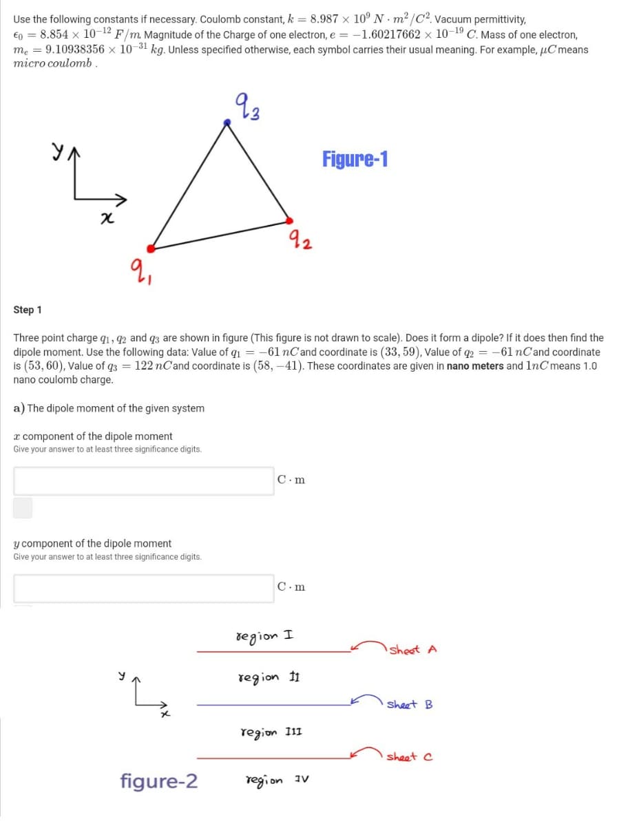 Use the following constants if necessary. Coulomb constant, k = 8.987 x 10° N · m2 /C2. Vacuum permittivity,
€0 = 8.854 x 10-12 F/m. Magnitude of the Charge of one electron, e = -1.60217662 x 10-19 C. Mass of one electron,
me = 9.10938356 x 10-31 kg. Unless specified otherwise, each symbol carries their usual meaning. For example, µCmeans
micro coulomb .
as
y.
Figure-1
92
Step 1
Three point charge q1, 92 and q3 are shown in figure (This figure is not drawn to scale). Does it form a dipole? If it does then find the
dipole moment. Use the following data: Value of qı =
is (53, 60), Value of q3 = 122 nC'and coordinate is (58, –41). These coordinates are given in nano meters and 1nC means 1.0
nano coulomb charge.
-61 nC'and coordinate is (33, 59), Value of q2 = -61 nCand coordinate
a) The dipole moment of the given system
x component of the dipole moment
Give your answer to at least three significance digits.
C. m
y component of the dipole moment
Give your answer to at least three significance digits.
C. m
degion I
sheet A
region 11
sheet B
region 111
sheet C
figure-2
region
