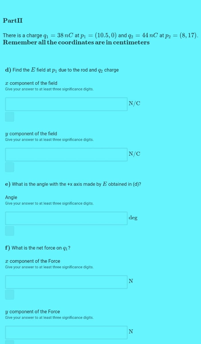 PartII
There is a charge q1 = 38 nC at P1 = (10.5, 0) and q2 = 44 nC at p2 = (8, 17).
Remember all the coordinates are in centimeters
d) Find the E field at p1 due to the rod and q2 charge
x component of the field
Give your answer to at least three significance digits.
N/C
y component of the field
Give your answer to at least three significance digits.
N/C
e) What is the angle with the +x axis made by E obtained in (d)?
Angle
Give your answer to at least three significance digits.
deg
f) What is the net force on q1?
x component of the Force
Give your answer to at least three significance digits.
y component of the Force
Give your answer to at least three significance digits.
