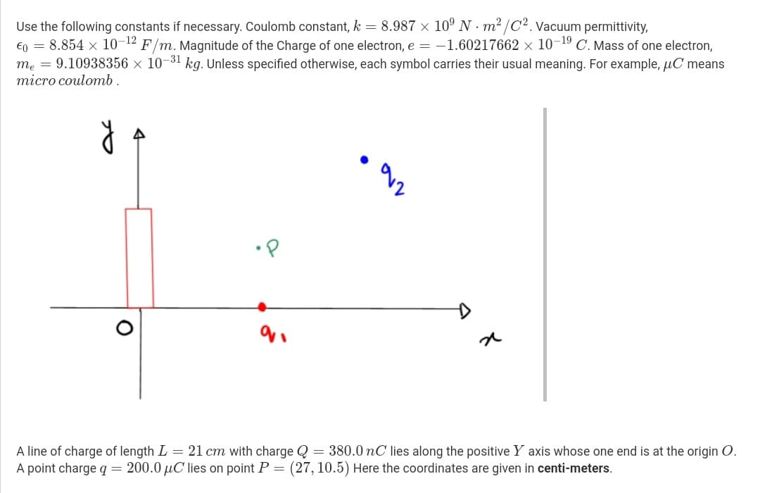 Use the following constants if necessary. Coulomb constant, k = 8.987 × 10º N · m² /C². Vacuum permittivity,
€n = 8.854 x 10-12 F/m. Magnitude of the Charge of one electron, e = -1.60217662 x 10-19 C. Mass of one electron,
me = 9.10938356 × 10-31 kg. Unless specified otherwise, each symbol carries their usual meaning. For example, uC means
тіcro coulomь.
A line of charge of length L = 21 cm with charge Q = 380.0nC lies along the positive Y axis whose one end is at the origin O.
A point charge q= 200.0 µC lies on point P =
(27, 10.5) Here the coordinates are given in centi-meters.
