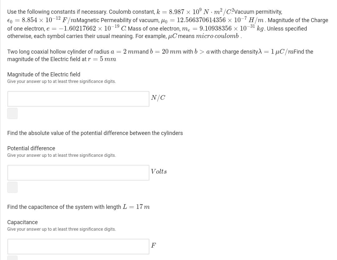 Use the following constants if necessary. Coulomb constant, k = 8.987 × 10° N · m² /C?Vacuum permitivity,
€o = 8.854 x 10-12 F/mMagnetic Permeability of vacuum, o = 12.566370614356 × 10-7 H/m. Magnitude of the Charge
of one electron, e = -1.60217662 × 10-19 C. Mass of one electron, me = 9.10938356 x 10¬3' kg. Unless specified
otherwise, each symbol carries their usual meaning. For example, µC means micro coulomb .
Two long coaxial hollow cylinder of radius a = 2 mmand b = 20 mm with b > a with charge density) = 1 µC/mFind the
magnitude of the Electric field at r = 5 mm
Magnitude of the Electric field
Give your answer up to at least three significance digits.
N/C
Find the absolute value of the potential difference between the cylinders
Potential difference
Give your answer up to at least three significance digits.
Volts
Find the capacitence of the system with length L = 17 m
Capacitance
Give your answer up to at least three significance digits.
F
