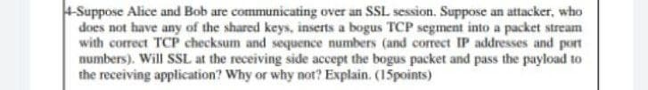 4-Suppose Alice and Bob are communicating over an SSL session. Suppose an attacker, who
does not have any of the shared keys, inserts a bogus TCP segment into a packet stream
with correct TCP checksum and sequence numbers (and correct IP addresses and port
numbers). Will SSL at the receiving side accept the bogus packet and pass the payload to
the receiving application? Why or why not? Explain. (15points)
