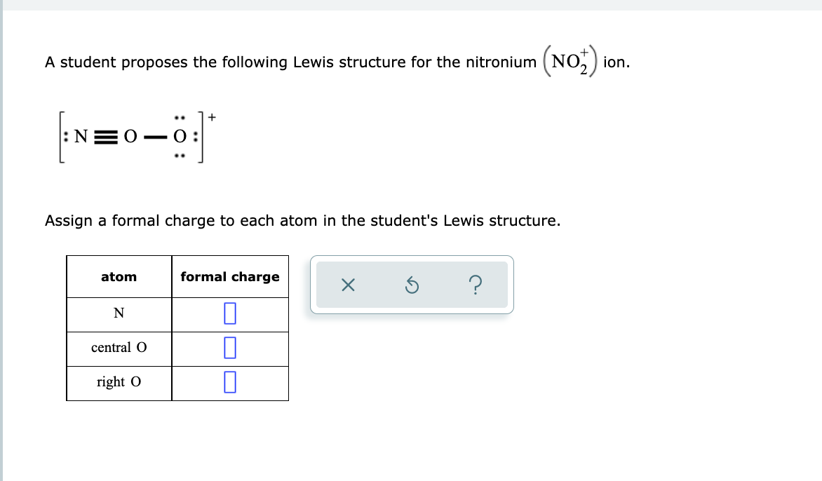 A student proposes the following Lewis structure for the nitronium (NO,) ion.
+
- 0 :
Assign a formal charge to each atom in the student's Lewis structure.
atom
formal charge
N
central O
right O
