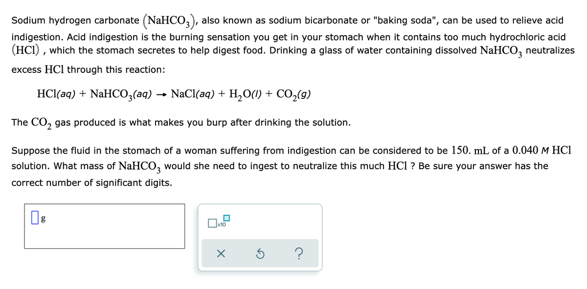 Sodium hydrogen carbonate (NaHCO,), also known as sodium bicarbonate or "baking soda", can be used to relieve acid
indigestion. Acid indigestion is the burning sensation you get in your stomach when it contains too much hydrochloric acid
(HCI) , which the stomach secretes to help digest food. Drinking a glass of water containing dissolved NaHCO,
neutralizes
excess HCl through this reaction:
HCl(aq) + NaHCO;(aq) → NaCl(aq) + H,O(1) + CO,(g)
The CO, gas produced is what makes you burp after drinking the solution.
Suppose the fluid in the stomach of a woman suffering from indigestion can be considered to be 150. mL of a 0.040 M HCI
solution. What mass of NaHCO, would she need to ingest to neutralize this much HCl ? Be sure your answer has the
correct number of significant digits.
x10
