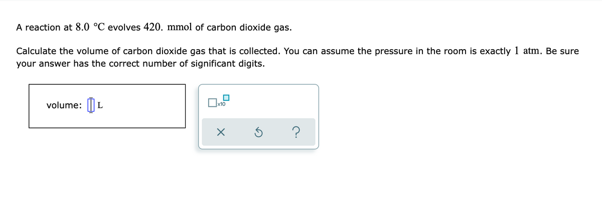 A reaction at 8.0 °C evolves 420. mmol of carbon dioxide gas.
Calculate the volume of carbon dioxide gas that is collected. You can assume the pressure in the room is exactly 1 atm. Be sure
your answer has the correct number of significant digits.
volume: ||
x10
