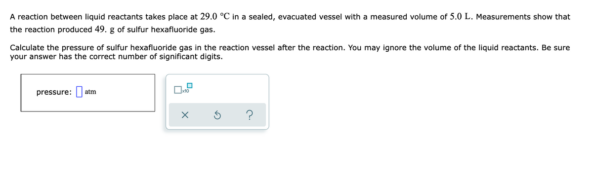 A reaction between liquid reactants takes place at 29.0 °C in a sealed, evacuated vessel with a measured volume of 5.0 L. Measurements show that
the reaction produced 49. g of sulfur hexafluoride gas.
Calculate the pressure of sulfur hexafluoride gas in the reaction vessel after the reaction. You may ignore the volume of the liquid reactants. Be sure
your answer has the correct number of significant digits.
pressure:
atm
?
