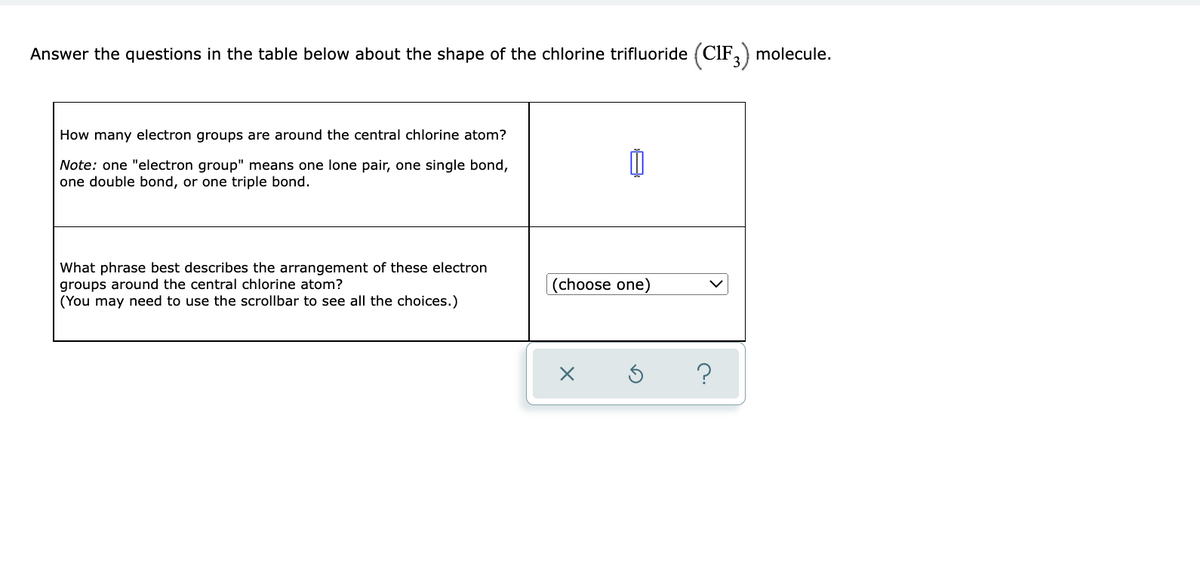 Answer the questions in the table below about the shape of the chlorine trifluoride (ClF,) molecule.
How many electron groups are around the central chlorine atom?
Note: one "electron group" means one lone pair, one single bond,
one double bond, or one triple bond.
What phrase best describes the arrangement of these electron
groups around the central chlorine atom?
(You may need to use the scrollbar to see all the choices.)
|(choose one)
