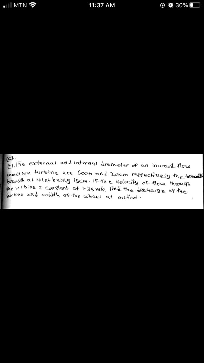 ll MIN
11:37 AM
30% O
A The external andinternal diameter of an inward flow
A CHon turbine are 6ocm and 2ocm respectiiccely the boread
reudth at mlet beng 1scm . If the Gelocify of flow throuh
e teurbine o constant at 1-35 mls, find the discharge of the
lur bine and width of the wheel at outlet.
