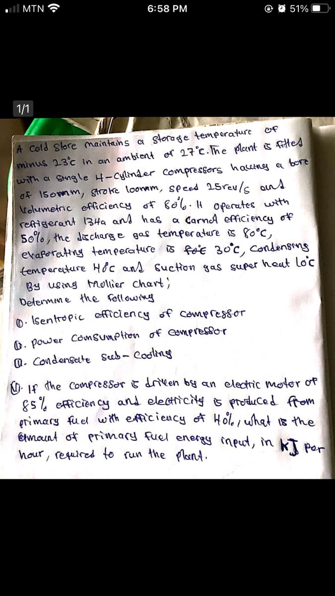 ll MIN
6:58 PM
@ O 51%
1/1
A Cold Store maintains a storage temporature
minus 23c in an ambient or 27°c.Tñe plant is fittes
with a Stngle 4-Cylinder compressors haceing a bore
of 15ommm, strotke loonnm, speed 25revls ans
Irolumetric efficiency of &o6.4 operates with
refigerant 13Ha and has
50%, the discharge gas temperature is 80°C,
evaporating temperature is foe 30°c, Condensing
temperenture Hộc ans suction gas super heat lo'c
By using ollier chart;
Determen e the following
of
a CarnA efficiency of
0 - Isentropic efficiency of compressor
O. power CómSumption of eampressor
a. Condensate Seeb- Cooting
Kh. 1f the Compressor & driken by an electric motor of
85% efficien cy and electicity s produced from
grimary fuel w th efficiency of Holoi what is the
Emount of primary fuel energy imput, in KT per
hour, required to run the plont.
