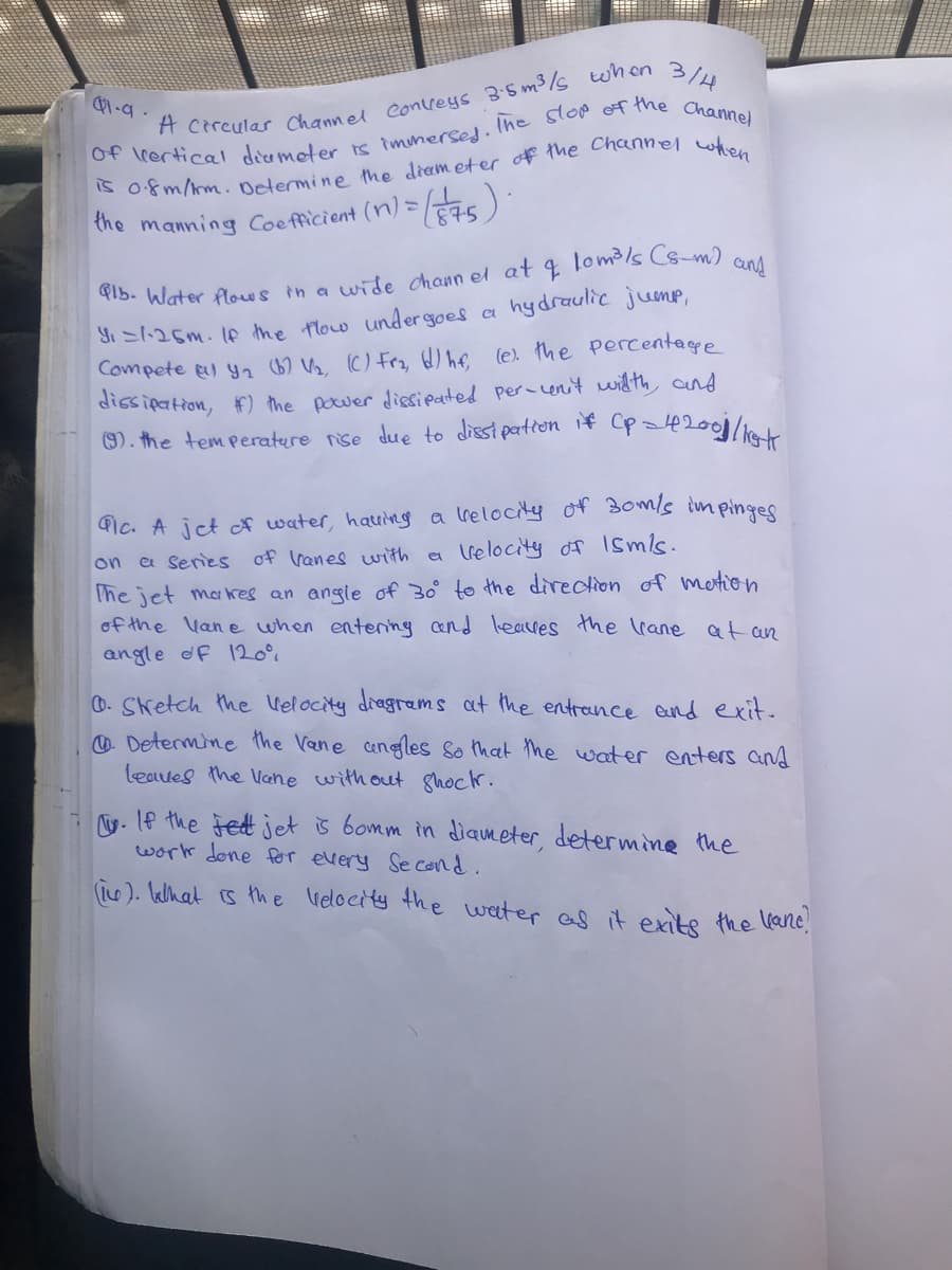 the manning Coe fficient (n) = 75):
aund
hydraulic jump,
Yi S1:25m. 1e the flow under goes a
Compete gl yn 67 V, (C) Fro, ) he (e the Percentage
dissipation, F) the power disipated per-enit witth and
). the temperature nise due to disst partron 1+ (p=4200/ak
Gic. A jct A water, hauing a lrelocity of 3om/s im pinges
on a series of Vanes with ea
lrelocity of 1smls.
The jet makes an angle of 30 to the direction of metion
of the Vane when entenng and leaves the lrane at an
angle df 120°%
D. Sketch the lelocity diagrams at the entrence and exit.
O Determine the Vene cengles so that the water enters and
leaves the Vane without ghock.
y. If the Fet jet is bomm in diameter, determine the
work done for every Se cond.
(is ). lelhat is the ielocity the weeter as it exite the ane
