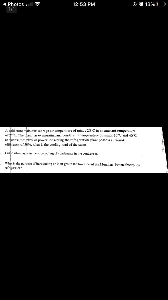 1 Photos ,
1/1
12:53 PM
O O 18% O
. A cold store maintains storage air temperature of minus 23°C in an ambient temperature
of 27°C. The plant has evaporating and condensing temperature of minus 30°C and 40°C
and consumes 2kW of power. Assuming the refrigeration plant possess a Carnot
efficiency of 50%, what is the cooling load of the store.
List 2 advantages in the sub-cooling of condensate in the condenser.
What is the purpose of introducing an inert gas in the low side of the Munthers-Platen absorption
refrigerator?

