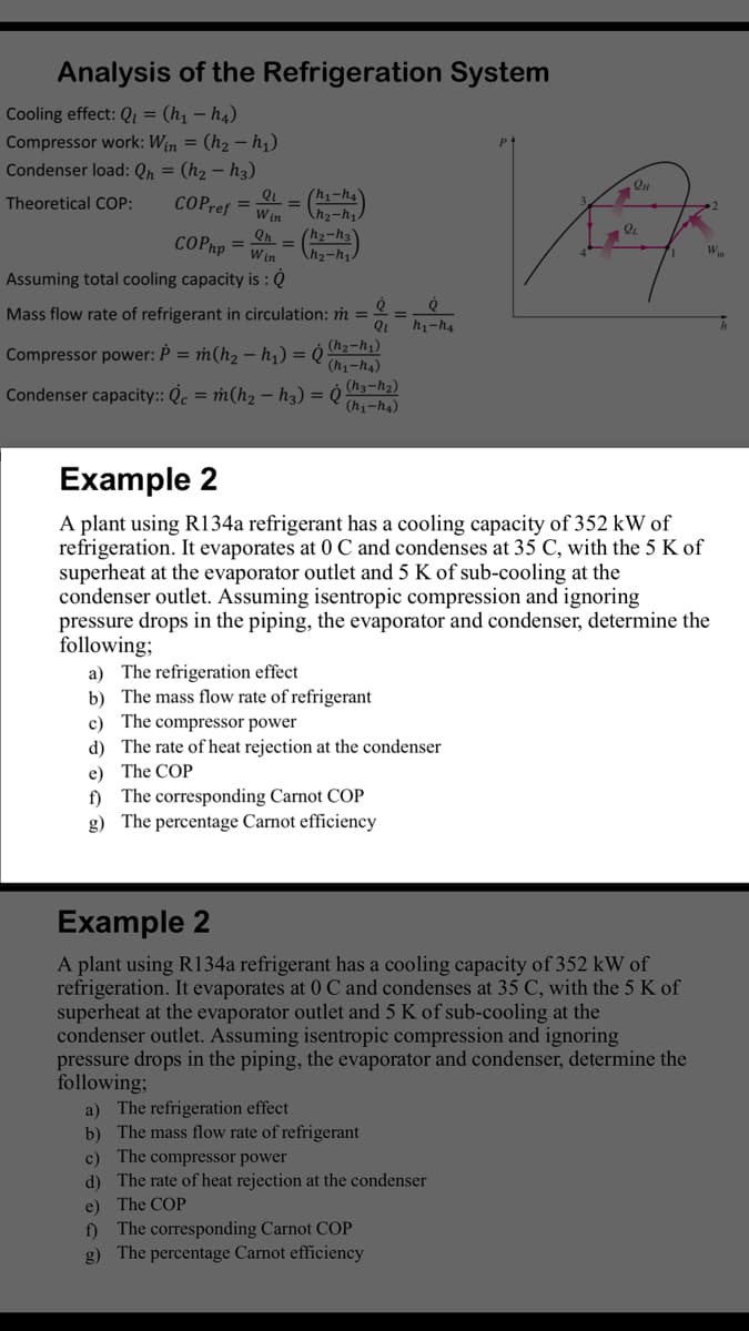 Analysis of the Refrigeration System
Cooling effect: Q = (h1 – h4)
Compressor work: Win = (h2 – h1)
Condenser load: Qn = (h2 – h3)
QL
(h1-h4
Theoretical COP:
COPref =
Win
Qh.
(h2-h3
COPhp =
W in
Win
Assuming total cooling capacity is : Q
Mass flow rate of refrigerant in circulation: m =
h1-h4
Compressor power: Þ = m(h2 – h,) =
(h2-h;)
(h1-h4)
Condenser capacity:: Q. = m(h, – hạ) = 0 h3-12)
(h1-h4)
Example 2
A plant using R134a refrigerant has a cooling capacity of 352 kW of
refrigeration. It evaporates at 0 C and condenses at 35 C, with the 5 K of
superheat at the evaporator outlet and 5 K of sub-cooling at the
condenser outlet. Assuming isentropic compression and ignoring
pressure drops in the piping, the evaporator and condenser, determine the
following;
a) The refrigeration effect
b) The mass flow rate of refrigerant
c) The compressor power
d) The rate of heat rejection at the condenser
e) The COP
The corresponding Carnot COP
f)
g) The percentage Carnot efficiency
Example 2
A plant using R134a refrigerant has a cooling capacity of 352 kW of
refrigeration. It evaporates at 0 C and condenses at 35 C, with the 5 K of
superheat at the evaporator outlet and 5 K of sub-cooling at the
condenser outlet. Assuming isentropic compression and ignoring
pressure drops in the piping, the evaporator and condenser, determine the
following;
a) The refrigeration effect
b) The mass flow rate of refrigerant
c) The compressor power
d) The rate of heat rejection at the condenser
e) The COP
f) The corresponding Carnot COP
g) The percentage Carnot efficiency
