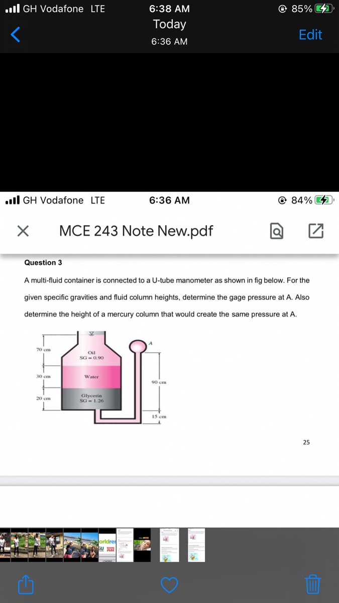 .ll GH Vodafone LTE
6:38 AM
© 85% 4
Today
Edit
6:36 AM
.ll GH Vodafone LTE
6:36 AM
@ 84% 4
MCE 243 Note New.pdf
Question 3
A multi-fluid container is connected to a U-tube manometer as shown in fig below. For the
given specific gravities and fluid column heights, determine the gage pressure at A. Also
determine the height of a mercury column that would create the same pressure at A.
70 cm
Oil
SG - 0.90
30 cm
Water
90 cm
Glycerin
20 сm
15 cm
25
orldre
