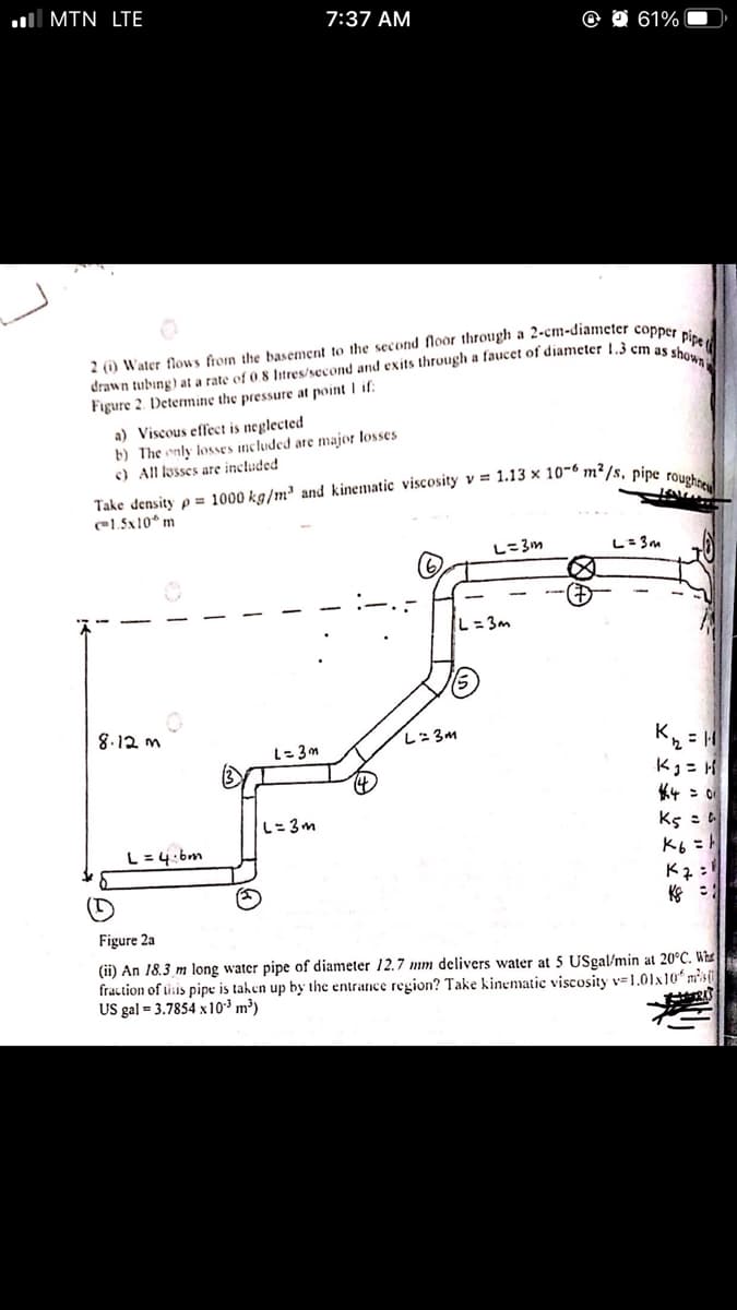 ll MTN LTE
7:37 AM
O 61%
Figure 2. Determine the pressure at point I if
a) Viscous effect is neglected
b) The only losses ncluded are major losses
c) All losses are included
el.5x10* m
し-3m
L= 3m
L=3m
8.12 m
L=3m
K = H
Kg = H
L=3m
L=3m
Ks : a
K6 =
L=4:bm
K :
Figure 2a
(ii) An 18.3 m long water pipe of diameter 12.7 mm delivers water at 5 USgal/min at 20°C. Whe
fraction of tisis pipe is tahen up by the entrance region? Take kinematic viscosity v=1.01x10 msi
US gal = 3.7854 x10³ m³)
