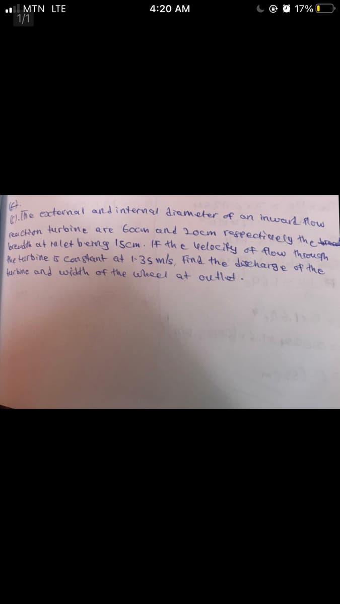 C).the excternal andinternal diameter of an inward flow
reai CHon turbiìne are 6ocm and 2ocm respecticeely the brea
O 17% C
l MTN LTE
1/1
4:20 AM
Noudth ot let berng Iscm. Iff the lkelocify of flow throuom
he terbine s canstent at 1-35 mls, find the discharge of the
furbine and width of the wrheel at ouHet.
