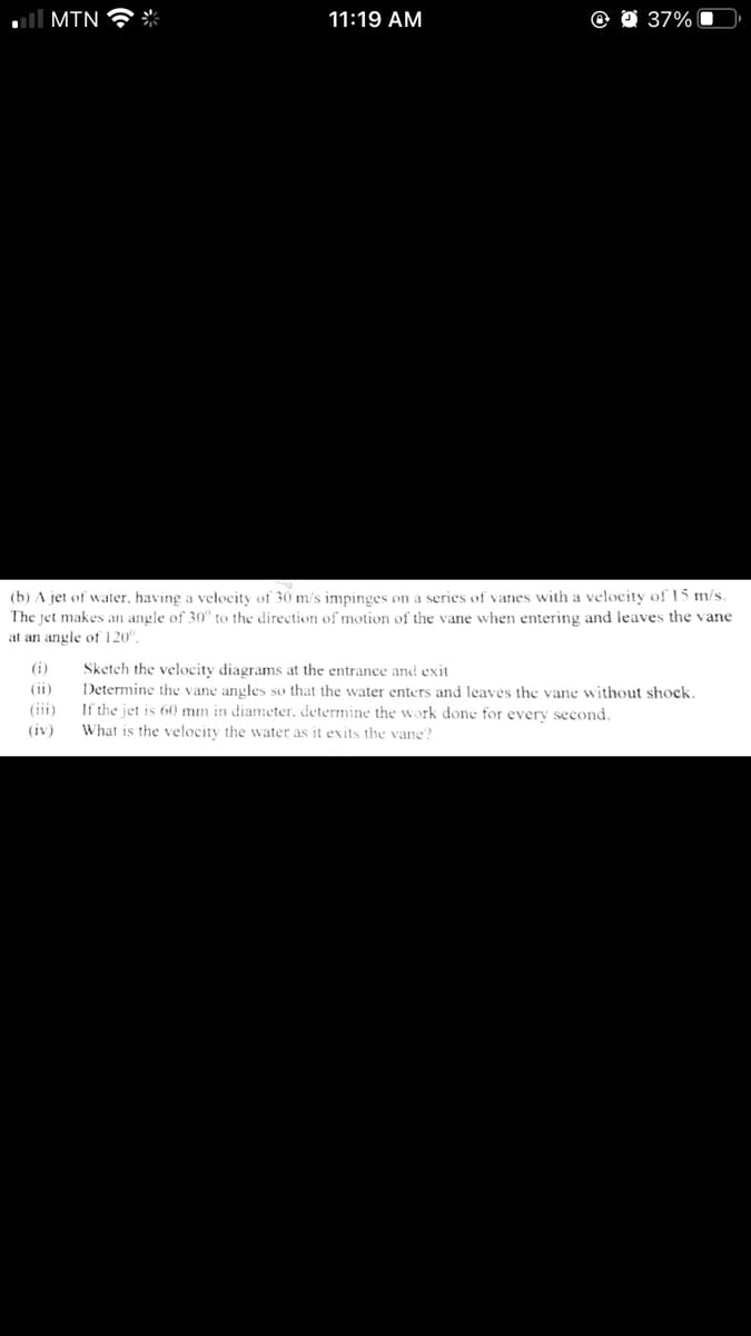 ll MIN
米
11:19 AM
37%
(b) A jet of water, having a velocity of 30 m/s impinges on a series of vanes with a velocity of 15 m/s.
The jet makes an angle of 30" to the direction of motion of the vane when entering and leaves the vane
at an angle of 120".
(i)
Sketch the velocity diagrams at the entrance and exit
(ii)
Determine the vane angles so that the water enters and leaves the vane without shock.
If the jet is 60 mm in diameter, determine the work done for every second.
(iji)
(iv)
What is the velocity the water as it exits the vane?
