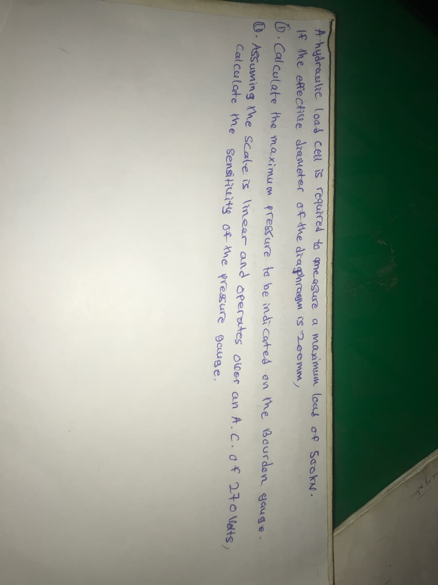 A hydraulie load cell iS required to meagure a maximeum loas of 500KN.
If the effectille drameter of the diaphragm is 200mm,
D. Cal culate the maximu on pressure to be indi cated en the Bourdon gauge.
U. Assuming the scale is lineer and operates ooer an A.C. of 270 Vletts,
Calculete the Sensiticeity of the pressure gaige.
