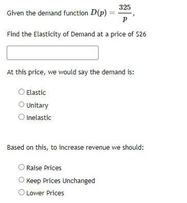 325
P
Find the Elasticity of Demand at a price of $26
Given the demand function D(p)
At this price, we would say the demand is:
Elastic
O Unitary
O Inelastic
Based on this, to increase revenue we should:
O Raise Prices
=
Keep Prices Unchanged
O Lower Prices