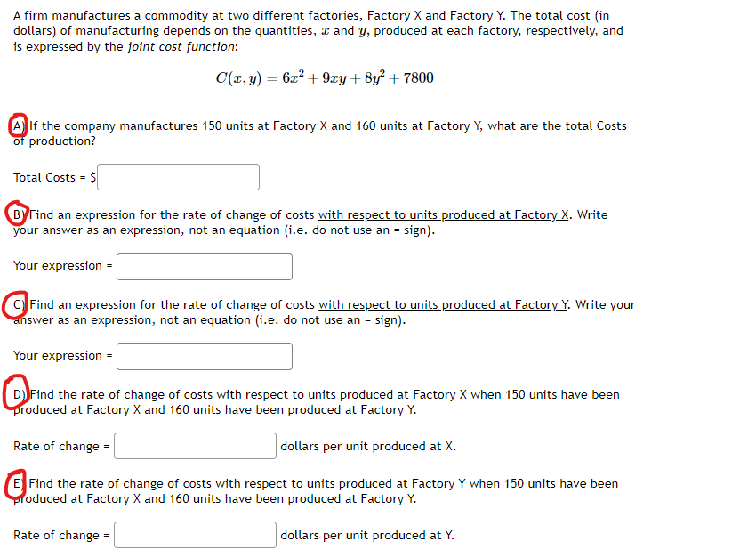 # Manufacturing Cost Analysis: Factory X and Factory Y

A firm manufactures a commodity at two different factories, Factory X and Factory Y. The total cost (in dollars) of manufacturing depends on the quantities, \( x \) and \( y \), produced at each factory, respectively, and is expressed by the joint cost function:

\[ C(x, y) = 6x^2 + 9xy + 8y^2 + 7800 \]

### Questions and Tasks

**A. Calculating Total Costs**

If the company manufactures 150 units at Factory X and 160 units at Factory Y, what are the total costs of production?

\[ \text{Total Costs} = \$ \]

**B. Rate of Change of Costs with Respect to Units Produced at Factory X**

Find an expression for the rate of change of costs with respect to units produced at Factory X. Write your answer as an expression, not an equation (i.e. do not use an = sign).

\[ \text{Your expression} = \]

**C. Rate of Change of Costs with Respect to Units Produced at Factory Y**

Find an expression for the rate of change of costs with respect to units produced at Factory Y. Write your answer as an expression, not an equation (i.e. do not use an = sign).

\[ \text{Your expression} = \]

**D. Rate of Change of Costs with Respect to Units Produced at Factory X (Given Production Levels)**

Find the rate of change of costs with respect to units produced at Factory X when 150 units have been produced at Factory X and 160 units have been produced at Factory Y.

\[ \text{Rate of change} = \quad \text{dollars per unit produced at } X. \]

**E. Rate of Change of Costs with Respect to Units Produced at Factory Y (Given Production Levels)**

Find the rate of change of costs with respect to units produced at Factory Y when 150 units have been produced at Factory X and 160 units have been produced at Factory Y.

\[ \text{Rate of change} = \quad \text{dollars per unit produced at } Y. \]


### Diagrams and Graphs Explanation

This exercise does not contain any graphs or diagrams to explain. It primarily focuses on mathematical expressions and rate of change calculations associated with production costs.

---

These calculations will aid the analysis of cost efficiency and assist managerial decisions regarding the distribution of production between
