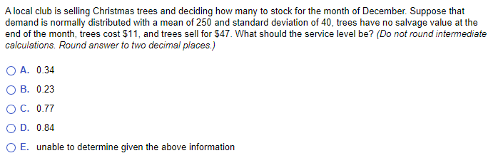 A local club is selling Christmas trees and deciding how many to stock for the month of December. Suppose that
demand is normally distributed with a mean of 250 and standard deviation of 40, trees have no salvage value at the
end of the month, trees cost $11, and trees sell for $47. What should the service level be? (Do not round intermediate
calculations. Round answer to two decimal places.)
O A. 0.34
OB. 0.23
O C.
0.77
O D. 0.84
O E. unable to determine given the above information