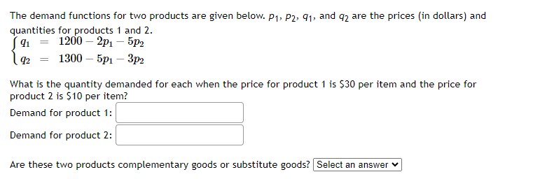 ### Demand Functions for Two Products

The demand functions for two products are given below, where \( p_1 \), \( p_2 \), \( q_1 \), and \( q_2 \) represent the prices (in dollars) and quantities for products 1 and 2.

\[
\begin{cases}
q_1 = 1200 - 2p_1 - 5p_2 \\
q_2 = 1300 - 5p_1 - 3p_2
\end{cases}
\]

### Quantity Demanded

#### Given Prices:
- Price for product 1 (\( p_1 \)) = $30 per item
- Price for product 2 (\( p_2 \)) = $10 per item

#### Determine the Quantity Demanded:
- **Demand for product 1**:
\[
q_1 = 1200 - 2(30) - 5(10)
\]
- **Demand for product 2**:
\[
q_2 = 1300 - 5(30) - 3(10)
\]

#### Are these two products complementary goods or substitute goods?
Select the appropriate option from the dropdown provided.

### Explanation of Results

To complete the form, calculate the exact quantities demanded by substituting the given prices into the respective demand equations. Then, analyze whether the signs of the cross-price coefficients indicate complementary or substitute goods.