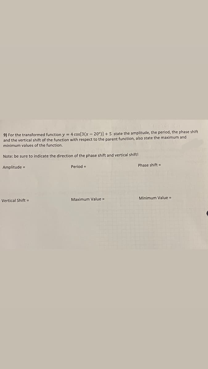 9) For the transformed function y = 4 cos[3(x – 20°)] + 5 state the amplitude, the period, the phase shift
and the vertical shift of the function with respect to the parent function, also state the maximum and
minimum values of the function.
Note: be sure to indicate the direction of the phase shift and vertical shift!
Period =
Phase shift =
Amplitude =
Maximum Value =
Minimum Value =
Vertical Shift =

