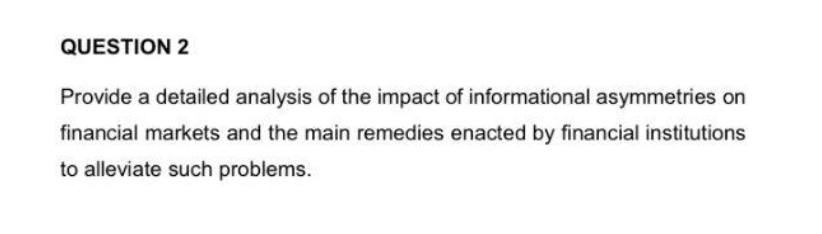 QUESTION 2
Provide a detailed analysis of the impact of informational asymmetries on
financial markets and the main remedies enacted by financial institutions
to alleviate such problems.
