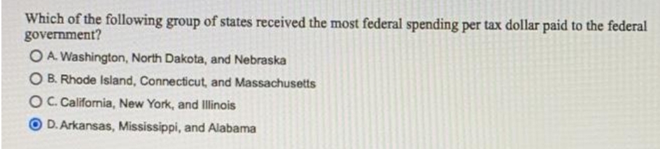 Which of the following group of states received the most federal spending per tax dollar paid to the federal
government?
O A. Washington, North Dakota, and Nebraska
O B. Rhode Island, Connecticut, and Massachusetts
OC.California, New York, and Illinois
O D. Arkansas, Mississippi, and Alabama
