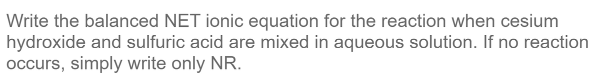 Write the balanced NET ionic equation for the reaction when cesium
hydroxide and sulfuric acid are mixed in aqueous solution. If no reaction
Occurs, simply write only NR.
