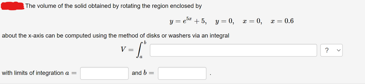 The volume of the solid obtained by rotating the region enclosed by
y = e5 + 5, y = 0,
х — 0, х — 0.6
about the x-axis can be computed using the method of disks or washers via an integral
V =
?
a
with limits of integration a =
and b
