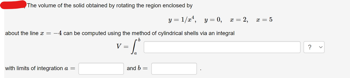 The volume of the solid obtained by rotating the region enclosed by
y = 1/x*, y = 0,
x = 2,
= 5
x
about the line x =
:-4 can be computed using the method of cylindrical shells via an integral
V
?
a.
with limits of integration a =
and b
