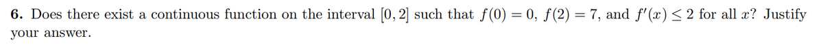 6. Does there exist a continuous function on the interval [0, 2] such that f(0) = 0, ƒ(2) = 7, and f'(x)< 2 for all x? Justify
your answer.
