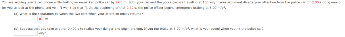 You are arguing over a cell phone while trailing an unmarked police car by 27.0 m. Both your car and the police car are traveling at 100 km/h. Your argument diverts your attention from the police car for 2.30 s (long enough
for you to look at the phone and yell, "I won't do that!"). At the beginning of that 2.30 s, the police officer begins emergency braking at 5.00 m/s².
(a) What is the separation between the two cars when your attention finally returns?
m
(b) Suppose that you take another 0.400 s to realize your danger and begin braking. If you too brake at 5.00 m/s², what is your speed when you hit the police car?
km/h
