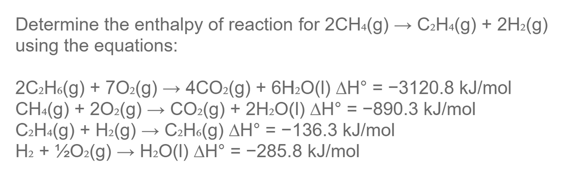 Determine the enthalpy of reaction for 2CH4(g) → C2H«(g) + 2H2(g)
using the equations:
2C2H6(g) + 702(g) → 4CO2(g) + 6H2O(I) AH° = -3120.8 kJ/mol
CH:(g) + 202(g) → CO2(g) + 2H2O(I) AH° = -890.3 kJ/mol
C2H4(g) + H2(g) → C2H6(g) AH° = -136.3 kJ/mol
H2 + ½O2(g) –→ H2O(I) AH° = -285.8 kJ/mol
