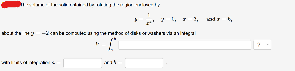 The volume of the solid obtained by rotating the region enclosed by
1
y = 0,
x = 3,
and x =
6,
about the line y
-2 can be computed using the method of disks or washers via an integral
V=
?
with limits of integration a =
and b
