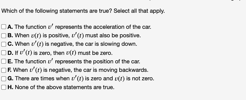 Which of the following statements are true? Select all that apply.
OA. The function v' represents the acceleration of the car.
OB. When v(t) is positive, v'(t) must also be positive.
C. When v'(t) is negative, the car is slowing down.
D. If v'(t) is zero, then v(t) must be zero.
OE. The function v' represents the position of the car.
OF. When v' (t) is negative, the car is moving backwards.
|G. There are times when v'(t) is zero and v(t) is not zero.
|H. None of the above statements are true.
