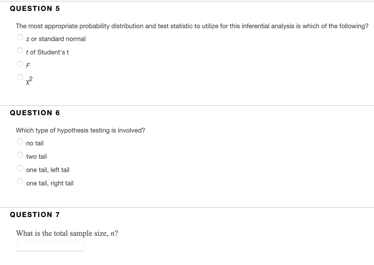 QUESTION 5
The most appropriate probability distribution and test statistic to utilize for this inferential analysis is which of the following?
z or standard normal
t of Student's t
x2
QUESTION 6
Which type of hypothesis testing is involved?
no tail
two tail
one tail, left tail
one tail, right tail
QUESTION 7
What is the total sample size, n?
