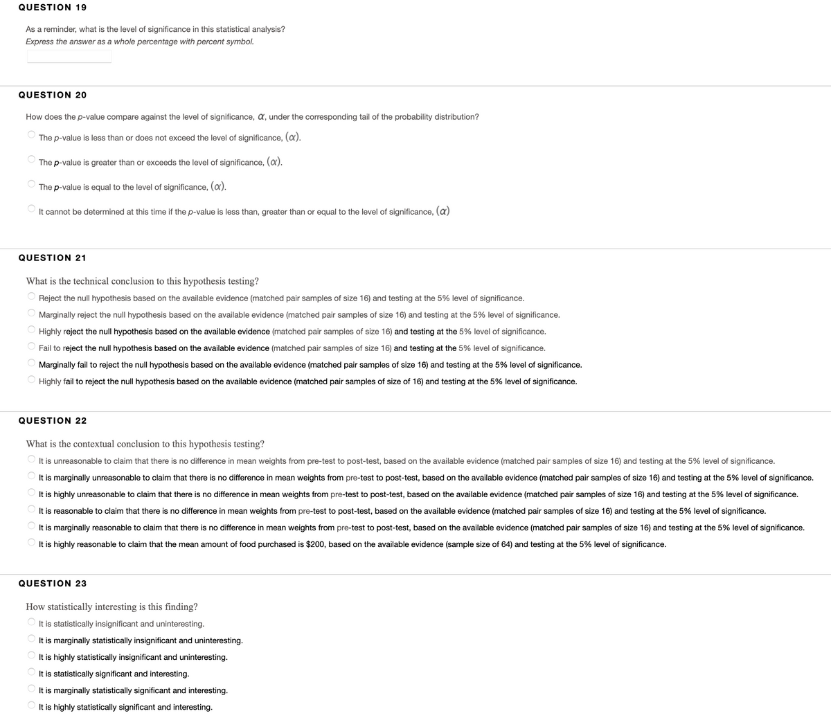 QUESTION 19
As a reminder, what is the level of significance in this statistical analysis?
Express the answer as a whole percentage with percent symbol.
QUESTION 20
How does the p-value compare against the level of significance, a, under the corresponding tail of the probability distribution?
The p-value is less than or does not exceed the level of significance, (a).
The p-value is greater than or exceeds the level of significance, (x).
The p-value is equal to the level of significance, (a).
It cannot be determined at this time if the p-value is less than, greater than or equal to the level of significance, (a)
QUESTION 21
What is the technical conclusion to this hypothesis testing?
Reject the null hypothesis based on the available evidence (matched pair samples of size 16) and testing at the 5% level of significance.
Marginally reject the null hypothesis based on the available evidence (matched pair samples of size 16) and testing at the 5% level of significance.
Highly reject the null hypothesis based on the available evidence (matched pair samples of size 16) and testing at the 5% level of significance.
Fail to reject the null hypothesis based on the available evidence (matched pair samples of size 16) and testing at the 5% level of significance.
Marginally fail to reject the null hypothesis based on the available evidence (matched pair samples of size 16) and testing at the 5% level of significance.
O Highly fail to reject the null hypothesis based on the available evidence (matched pair samples of size of 16) and testing at the 5% level of significance.
QUESTION 22
What is the contextual conclusion to this hypothesis testing?
It is unreasonable to claim that there is no difference in mean weights from pre-test to post-test, based on the available evidence (matched pair samples of size 16) and testing at the 5% level of significance.
It is marginally unreasonable to claim that there is no difference in mean weights from pre-test to post-test, based on the available evidence (matched pair samples of size 16) and testing at the 5% level of significance.
It is highly unreasonable to claim that there is no difference in mean weights from pre-test to post-test, based on the available evidence (matched pair samples of size 16) and testing at the 5% level of significance.
It is reasonable to claim that there is no difference in mean weights from pre-test to post-test, based on the available evidence (matched pair samples of size 16) and testing at the 5% level of significance.
It is marginally reasonable to claim that there is no difference in mean weights from pre-test to post-test, based on the available evidence (matched pair samples of size 16) and testing at the 5% level of significance.
It is highly reasonable to claim that the mean amount of food purchased is $200, based on the available evidence (sample size of 64) and testing at the 5% level of significance.
QUESTION 23
How statistically interesting is this finding?
It is statistically insignificant and uninteresting.
It is marginally statistically insignificant and uninteresting.
It is highly statistically insignificant and uninteresting.
It is statistically significant and interesting.
It is marginally statistically significant and interesting.
It is highly statistically significant and interesting.
O O O
