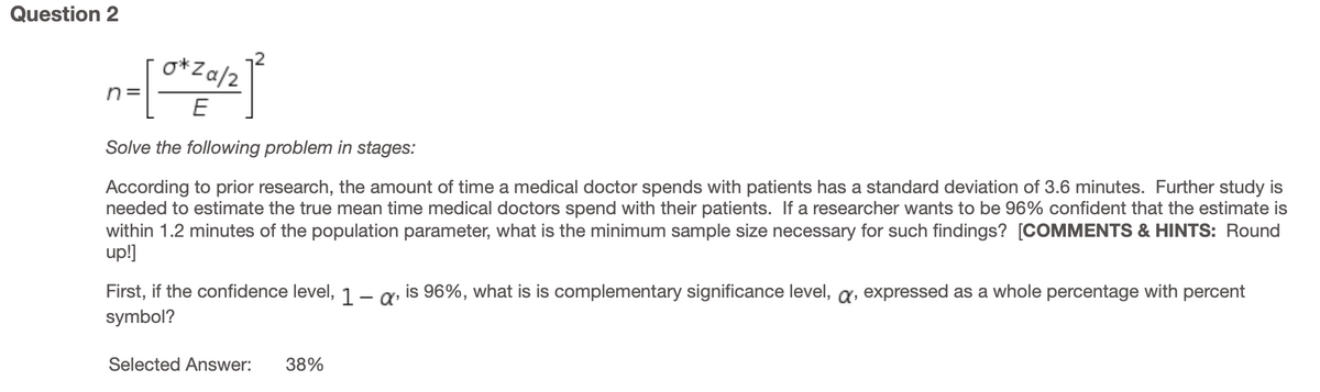 Question 2
o*Za/2
n =
Solve the following problem in stages:
According to prior research, the amount of time a medical doctor spends with patients has a standard deviation of 3.6 minutes. Further study is
needed to estimate the true mean time medical doctors spend with their patients. If a researcher wants to be 96% confident that the estimate is
within 1.2 minutes of the population parameter, what is the minimum sample size necessary for such findings? [COMMENTS & HINTS: Round
up!]
First, if the confidence level, 1.– q is 96%, what is is complementary significance level, a, expressed as a whole percentage with percent
symbol?
|
Selected Answer:
38%
