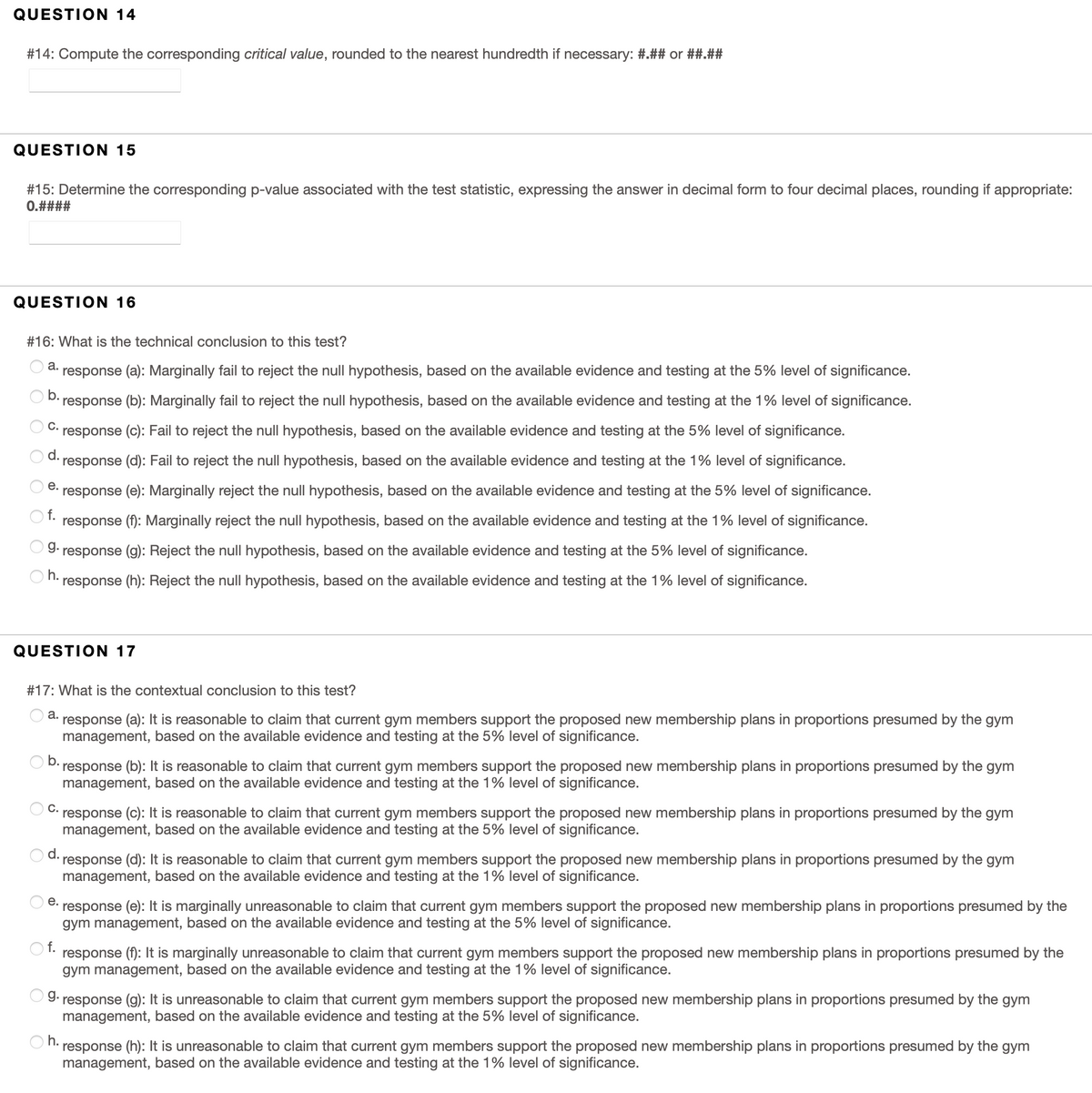 QUESTION 14
#14: Compute the corresponding critical value, rounded to the nearest hundredth if necessary: #.## or ##.##
QUESTION 15
#15: Determine the corresponding p-value associated with the test statistic, expressing the answer in decimal form to four decimal places, rounding if appropriate:
0.####
QUESTION 16
#16: What is the technical conclusion to this test?
а.
response (a): Marginally fail to reject the null hypothesis, based on the available evidence and testing at the 5% level of significance.
b.
response (b): Marginally fail to reject the null hypothesis, based on the available evidence and testing at the 1% level of significance.
C.
response (c): Fail to reject the null hypothesis, based on the available evidence and testing at the 5% level of significance.
d.
response (d): Fail to reject the null hypothesis, based on the available evidence and testing at the 1% level of significance.
е.
response (e): Marginally reject the null hypothesis, based on the available evidence and testing at the 5% level of significance.
f.
response (f): Marginally reject the null hypothesis, based on the available evidence and testing at the 1% level of significance.
g.
response (g): Reject the null hypothesis, based on the available evidence and testing at the 5% level of significance.
h.
response (h): Reject the null hypothesis, based on the available evidence and testing at the 1% level of significance.
QUESTION 17
#17: What is the contextual conclusion to this test?
а.
response (a): It is reasonable to claim that current gym members support the proposed new membership plans in proportions presumed by the gym
management, based on the available evidence and testing at the 5% level of significance.
b.
response (b): It is reasonable to claim that current gym members support the proposed new membership plans in proportions presumed by the gym
management, based on the available evidence and testing at the 1% level of significance.
C.
response (c): It is reasonable to claim that current gym members support the proposed new membership plans in proportions presumed by the gym
management, based on the available evidence and testing at the 5% level of significance.
d.
response (d): It is reasonable to claim that current gym members support the proposed new membership plans in proportions presumed by the gym
management, based on the available evidence and testing at the 1% level of significance.
е.
response (e): It is marginally unreasonable to claim that current gym members support the proposed new membership plans in proportions presumed by the
gym management, based on the available evidence and testing at the 5% level of significance.
f.
response (f): It is marginally unreasonable to claim that current gym members support the proposed new membership plans in proportions presumed by the
gym management, based on the available evidence and testing at the 1% level of significance.
g.
response (g): It is unreasonable to claim that current gym members support the proposed new membership plans in proportions presumed by the gym
management, based on the available evidence and testing at the 5% level of significance.
O h.
response (h): It is unreasonable to claim that current gym members support the proposed new membership plans in proportions presumed by the gym
management, based on the available evidence and testing at the 1% level of significance.
O O O
