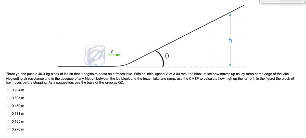 Three youths push a 40.0-kg block of ice so that it begins to coast on a frozen lake. With an initial speed Vi of 3.00 m/s, the block of ice now moves up an icy ramp at the edge of the lake.
Neglecting air resistance and in the absence of any friction between the ice block and the frozen lake and ramp, use the CMEP to calculate how high up the ramp (h in the figure) the block of
ice moves before stopping. As a suggestion, use the base of the ramp as GZ.
0.204 m
0.625 m
0.459 m
0.511 m
0.165 m
0.270 m
O O O
