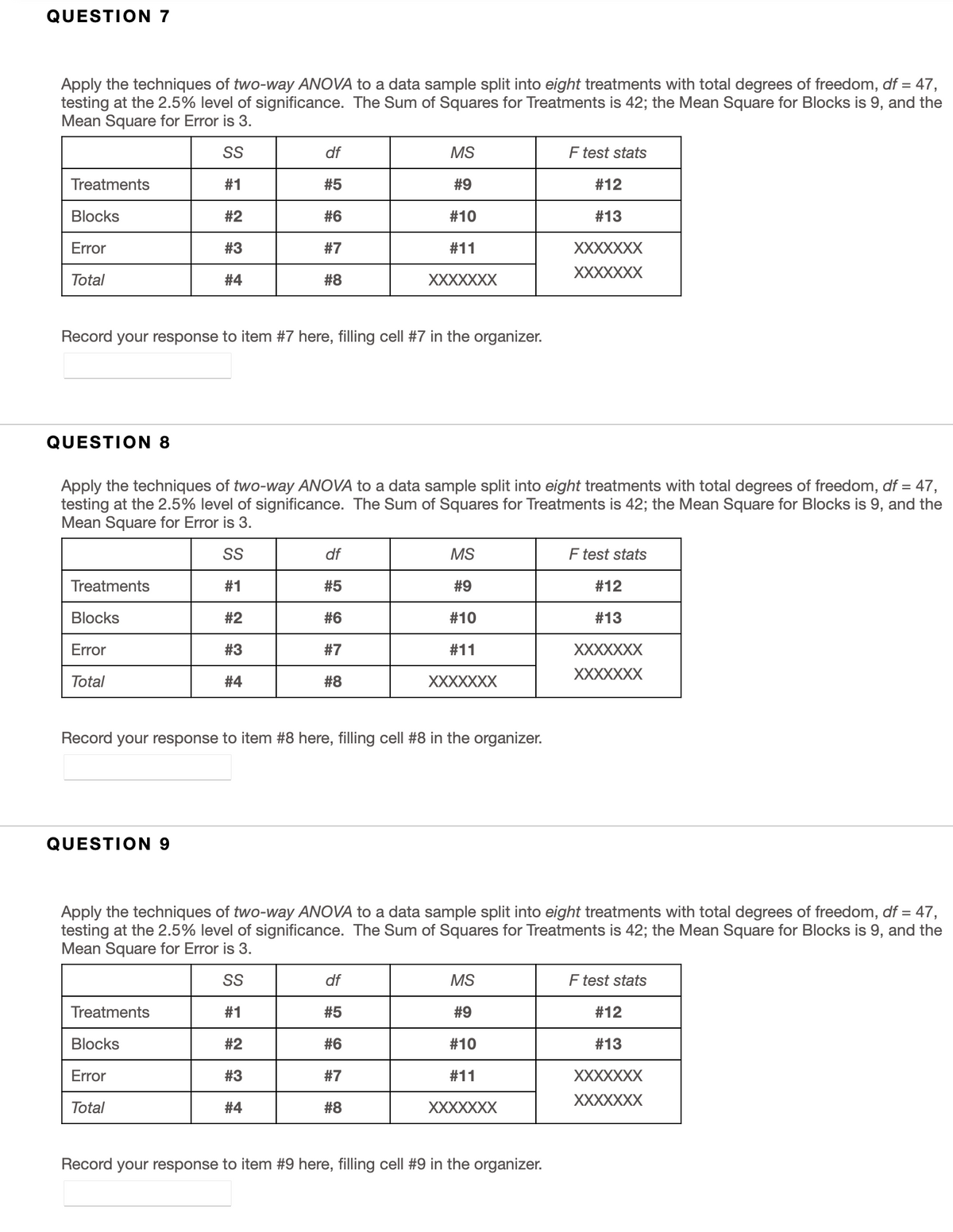 QUESTION 7
Apply the techniques of two-way ANOVA to a data sample split into eight treatments with total degrees of freedom, df = 47,
testing at the 2.5% level of significance. The Sum of Squares for Treatments is 42; the Mean Square for Blocks is 9, and the
Mean Square for Error is 3.
SS
df
MS
F test stats
Treatments
#1
#5
#9
#12
Blocks
#2
#6
#10
#13
Error
#3
#7
#11
XXXXXXX
XXXXXXX
Total
#4
#8
XXXXXXX
Record your response to item #7 here, filling cell #7 in the organizer.
QUESTION 8
Apply the techniques of two-way ANOVA to a data sample split into eight treatments with total degrees of freedom, df = 47,
testing at the 2.5% level of significance. The Sum of Squares for Treatments is 42; the Mean Square for Blocks is 9, and the
Mean Square for Error is 3.
SS
df
MS
F test stats
Treatments
#1
#5
#9
#12
Blocks
#2
#6
#10
#13
Error
#3
#7
#11
XXXXXXX
XXXXXXX
Total
#4
#8
XXXXXXX
Record your response to item #8 here, filling cell #8 in the organizer.
QUESTION 9
Apply the techniques of two-way ANOVA to a data sample split into eight treatments with total degrees of freedom, df = 47,
testing at the 2.5% level of significance. The Sum of Squares for Treatments is 42; the Mean Square for Blocks is 9, and the
Mean Square for Error is 3.
SS
df
MS
F test stats
Treatments
#1
#5
#9
#12
Blocks
#2
#6
#10
#13
Error
#3
#7
#11
XXXXXXX
XXXXXXX
Total
#4
#8
XXXXXXX
Record your response to item #9 here, filling cell #9 in the organizer.
