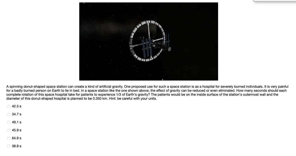 A spinning donut-shaped space station can create a kind of artificial gravity. One proposed use for such a space station is as a hospital for severely burned individuals. It is very painful
for a badly burned person on Earth to lie in bed. In a space station like the one shown above, the effect of gravity can be reduced or even eliminated. How many seconds should each
complete rotation of this space hospital take for patients to experience 1/3 of Earth's gravity? The patients would be on the inside surface of the station's outermost wall and the
diameter of this donut-shaped hospital is planned to be 0.350 km. Hint: be careful with your units.
42.5 s
34.7 s
49.1 s
45.9 s
64.9 s
38.8 s
