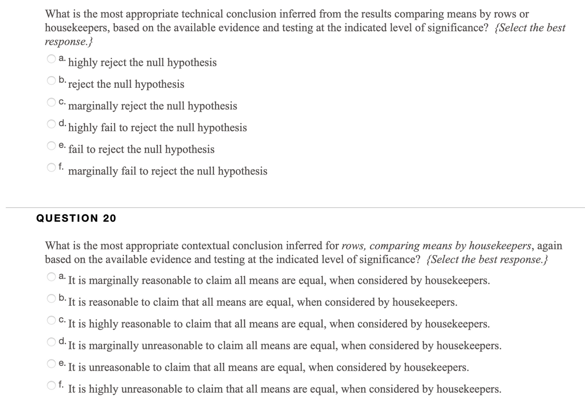 What is the most appropriate technical conclusion inferred from the results comparing means by rows or
housekeepers, based on the available evidence and testing at the indicated level of significance? {Select the best
response.}
а.
· highly reject the null hypothesis
O b.
reject the null hypothesis
C.
marginally reject the null hypothesis
d. highly fail to reject the null hypothesis
е.
fail to reject the null hypothesis
O f.
marginally fail to reject the null hypothesis
QUESTION 20
What is the most appropriate contextual conclusion inferred for rows, comparing means by housekeepers, again
based on the available evidence and testing at the indicated level of significance? {Select the best response.}
a. It is marginally reasonable to claim all means are equal, when considered by housekeepers.
b.
It is reasonable to claim that all means are equal, when considered by housekeepers.
C.
It is highly reasonable to claim that all means are equal, when considered by housekeepers.
d.
· It is marginally unreasonable to claim all means are equal, when considered by housekeepers.
е.
8. It is unreasonable to claim that all means are equal, when considered by housekeepers.
f.
It is highly unreasonable to claim that all means are equal, when considered by housekeepers.
