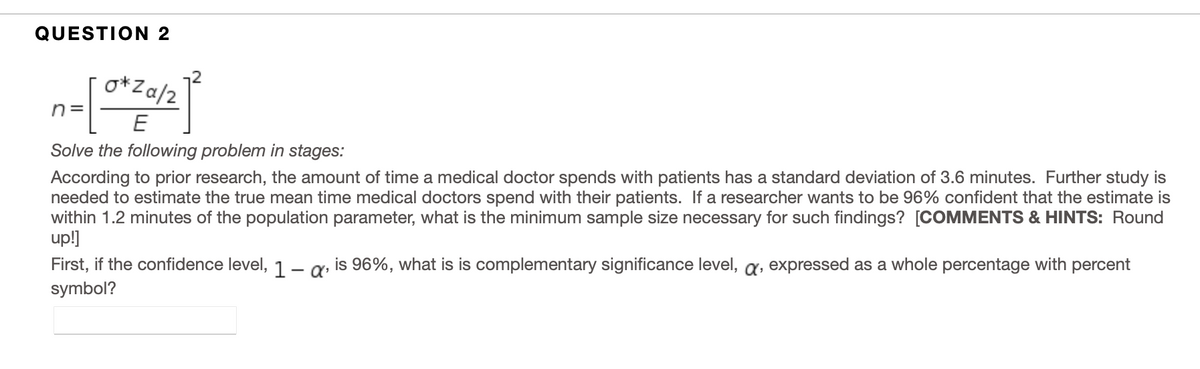 QUESTION 2
o*Za/2
n =
Solve the following problem in stages:
According to prior research, the amount of time a medical doctor spends with patients has a standard deviation of 3.6 minutes. Further study is
needed to estimate the true mean time medical doctors spend with their patients. If a researcher wants to be 96% confident that the estimate is
within 1.2 minutes of the population parameter, what is the minimum sample size necessary for such findings? [COMMENTS & HINTS: Round
up!]
First, if the confidence level, 1 – a» is 96%, what is is complementary significance level, a, expressed as a whole percentage with percent
symbol?
