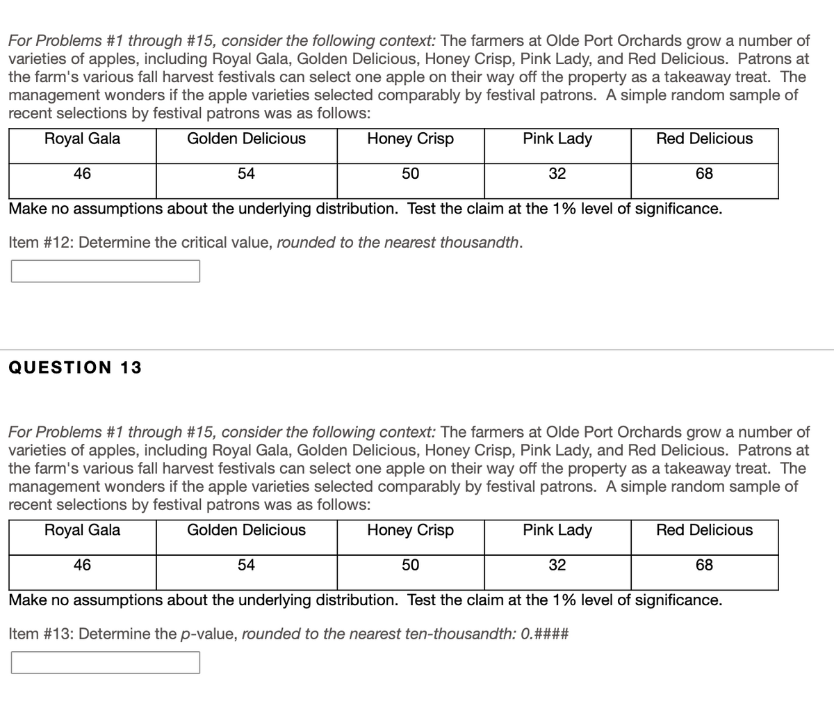 **Context for Problems #1 through #15:**

The farmers at Olde Port Orchards grow several varieties of apples, including Royal Gala, Golden Delicious, Honey Crisp, Pink Lady, and Red Delicious. Patrons at the farm's various fall harvest festivals can select one apple on their way off the property as a takeaway treat. The management is curious whether the apple varieties are selected comparably by festival patrons. A simple random sample of recent selections by festival patrons was recorded as follows:

| Royal Gala | Golden Delicious | Honey Crisp | Pink Lady | Red Delicious |
|------------|------------------|-------------|-----------|---------------|
| 46         | 54               | 50          | 32        | 68            |

Make no assumptions about the underlying distribution. Test the claim at the 1% level of significance.

---

**Item #12:** Determine the critical value, rounded to the nearest thousandth.

[Textbox for answer]

---

**Question 13:**

For Problems #1 through #15, consider the following context (same as above).

| Royal Gala | Golden Delicious | Honey Crisp | Pink Lady | Red Delicious |
|------------|------------------|-------------|-----------|---------------|
| 46         | 54               | 50          | 32        | 68            |

Make no assumptions about the underlying distribution. Test the claim at the 1% level of significance.

**Item #13:** Determine the *p*-value, rounded to the nearest ten-thousandth: 0.####

[Textbox for answer]