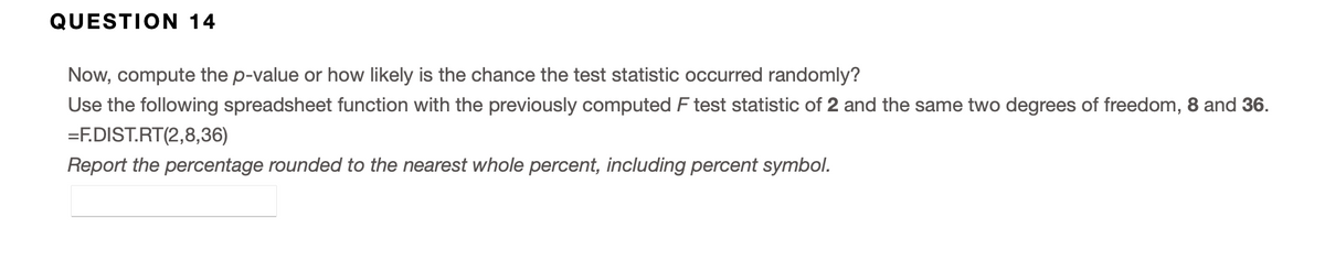 QUESTION 14
Now, compute the p-value or how likely is the chance the test statistic occurred randomly?
Use the following spreadsheet function with the previously computed F test statistic of 2 and the same two degrees of freedom, 8 and 36.
=F.DIST.RT(2,8,36)
Report the percentage rounded to the nearest whole percent, including percent symbol.
