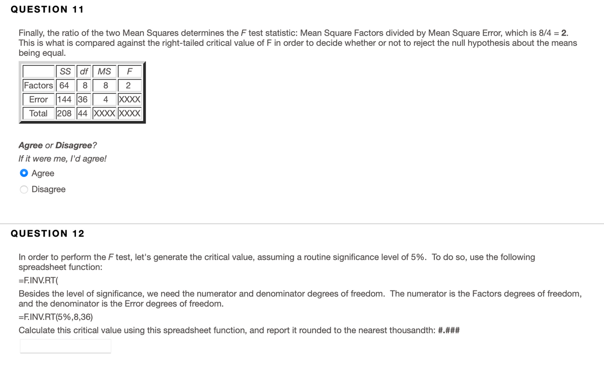 QUESTION 11
Finally, the ratio of the two Mean Squares determines the F test statistic: Mean Square Factors divided by Mean Square Error, which is 8/4 = 2.
This is what is compared against the right-tailed critical value of F in order to decide whether or not to reject the null hypothesis about the means
being equal.
SS df MS
Factors 64
8
2
Error 144 36 4 XXXX
Total 208 44 XXXX XXXX
Agree or Disagree?
If it were me, l'd agree!
Agree
Disagree
QUESTION 12
In order to perform the F test, let's generate the critical value, assuming a routine significance level of 5%. To do so, use the following
spreadsheet function:
=F.INV.RT(
Besides the level of significance, we need the numerator and denominator degrees of freedom. The numerator is the Factors degrees of freedom,
and the denominator is the Error degrees of freedom.
=F.INV.RT(5%,8,36)
Calculate this critical value using this spreadsheet function, and report it rounded to the nearest thousandth: #.###
