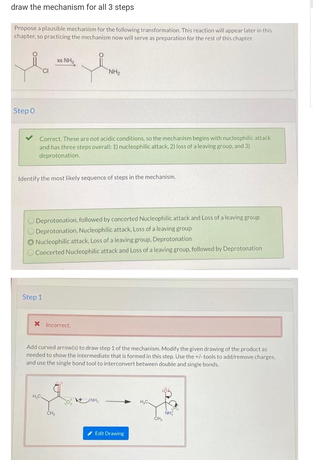draw the mechanism for all 3 steps
Propose a plausible mechanism for the following transformation. This reaction will appear later in this
chapter, so practicing the mechanism now will serve as preparation for the rest of this chapter.
xs NH
CI
NH2
Step 0
Correct. These are not acidic conditions, so the mechanism begins with nucleophilic attack
and has three steps overall: 1) nucleophilic attack, 2) loss of a leaving group, and 3)
deprotonation.
Identify the most likely sequence of steps in the mechanism.
Deprotonation, followed by concerted Nucleophilic attack and Loss of a leaving group
Deprotonation, Nucleophilic attack, Loss of a leaving group
Nucleophilic attack, Loss of a leaving group, Deprotonation
Concerted Nucleophilic attack and Loss of a leaving group, followed by Deprotonation
Step 1
X Incorrect.
Add curved arrow(s) to draw step 1 of the mechanism. Modify the given drawing of the product as
needed to show the intermediate that is formed in this step. Use the +/- tools to add/remove charges,
and use the single bond tool to interconvert between double and single bonds.
H,C.
t NH,
H,C.
NH
ČH,
ČH,
Edit Drawing
